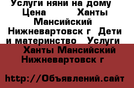 Услуги няни на дому › Цена ­ 100 - Ханты-Мансийский, Нижневартовск г. Дети и материнство » Услуги   . Ханты-Мансийский,Нижневартовск г.